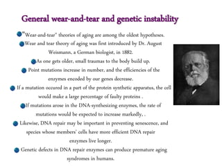 General wear-and-tear and genetic instability
"Wear-and-tear" theories of aging are among the oldest hypotheses.
Wear and tear theory of aging was first introduced by Dr. August
Weismann, a German biologist, in 1882.
As one gets older, small traumas to the body build up.
Point mutations increase in number, and the efficiencies of the
enzymes encoded by our genes decrease.
If a mutation occured in a part of the protein synthetic apparatus, the cell
would make a large percentage of faulty proteins .
If mutations arose in the DNA-synthesizing enzymes, the rate of
mutations would be expected to increase markedly, .
Likewise, DNA repair may be important in preventing senescence, and
species whose members' cells have more efficient DNA repair
enzymes live longer.
Genetic defects in DNA repair enzymes can produce premature aging
syndromes in humans.
 
