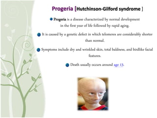 Progeria is a disease characterized by normal development
in the first year of life followed by rapid aging.
It is caused by a genetic defect in which telomeres are considerably shorter
than normal.
Symptoms include dry and wrinkled skin, total baldness, and birdlike facial
features.
Death usually occurs around age 13.
Progeria [Hutchinson-Gilford syndrome ]
 