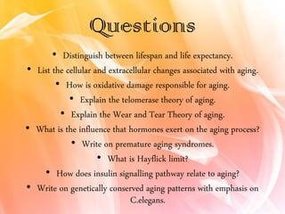 Questions
• Distinguish between lifespan and life expectancy.
• List the cellular and extracellular changes associated with aging.
• How is oxidative damage responsible for aging.
• Explain the telomerase theory of aging.
• Explain the Wear and Tear Theory of aging.
• What is the influence that hormones exert on the aging process?
• Write on premature aging syndromes.
• What is Hayflick limit?
• How does insulin signalling pathway relate to aging?
• Write on genetically conserved aging patterns with emphasis on
C.elegans.
 