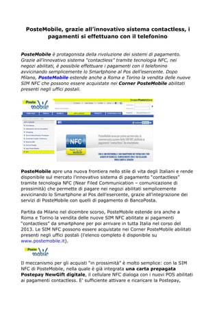 PosteMobile, grazie all’innovativo sistema contactless, i
pagamenti si effettuano con il telefonino
PosteMobile è protagonista della rivoluzione dei sistemi di pagamento.
Grazie all’innovativo sistema “contactless” tramite tecnologia NFC, nei
negozi abilitati, è possibile effettuare i pagamenti con il telefonino
avvicinando semplicemente lo Smartphone al Pos dell’esercente. Dopo
Milano, PosteMobile estende anche a Roma e Torino la vendita delle nuove
SIM NFC che possono essere acquistate nei Corner PosteMobile abilitati
presenti negli uffici postali.
PosteMobile apre una nuova frontiera nello stile di vita degli Italiani e rende
disponibile sul mercato l’innovativo sistema di pagamento “contactless”
tramite tecnologia NFC (Near Filed Communication – comunicazione di
prossimità) che permette di pagare nei negozi abilitati semplicemente
avvicinando lo Smartphone al Pos dell’esercente, grazie all’integrazione dei
servizi di PosteMobile con quelli di pagamento di BancoPosta.
Partita da Milano nel dicembre scorso, PosteMobile estende ora anche a
Roma e Torino la vendita delle nuove SIM NFC abilitate ai pagamenti
“contactless” da smartphone per poi arrivare in tutta Italia nel corso del
2013. Le SIM NFC possono essere acquistate nei Corner PosteMobile abilitati
presenti negli uffici postali (l’elenco completo è disponibile su
www.postemobile.it).
Il meccanismo per gli acquisti “in prossimità” è molto semplice: con la SIM
NFC di PosteMobile, nella quale è già integrata una carta prepagata
Postepay NewGift digitale, il cellulare NFC dialoga con i nuovi POS abilitati
ai pagamenti contactless. E’ sufficiente attivare e ricaricare la Postepay,
 