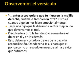  “...antes a cualquiera que te hiera en la mejilla
derecha, vuélvele también la otra”. Esto es
cuando alguien nos hiere emocionalmente.
 Jesús nos dijo que le diéramos la otra mejilla, no
que devolvamos el mal.
 Devolverle a otro la herida sólo aumentará el
dolor en tí y en los demás
 Esto debe ser cortado a través de la paz y la
reconciliación. Obedecer a Jesús hará que él
ponga como un escudo en nuestra alma y evite
que suframos.
 