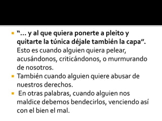  “... y al que quiera ponerte a pleito y
quitarte la túnica déjale también la capa”.
Esto es cuando alguien quiera pelear,
acusándonos, criticándonos, o murmurando
de nosotros.
 También cuando alguien quiere abusar de
nuestros derechos.
 En otras palabras, cuando alguien nos
maldice debemos bendecirlos, venciendo así
con el bien el mal.
 