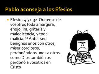  Efesios 4.31-32 Quítense de
vosotros toda amargura,
enojo, ira, gritería y
maledicencia, y toda
malicia. 32 Antes sed
benignos unos con otros,
misericordiosos,
perdonándoos unos a otros,
como Dios también os
perdonó a vosotros en
Cristo
 