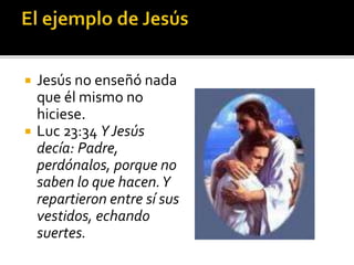  Jesús no enseñó nada
que él mismo no
hiciese.
 Luc 23:34 YJesús
decía: Padre,
perdónalos, porque no
saben lo que hacen.Y
repartieron entre sí sus
vestidos, echando
suertes.
 