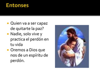  Quien va a ser capaz
de quitarte la paz?
 Nadie, solo vive y
practica el perdón en
tu vida
 Oremos a Dios que
nos de un espíritu de
perdón.
 