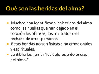  Muchos han identificado las heridas del alma
como las huellas que han dejado en el
corazón las ofensas, los maltratos o el
rechazo de otras personas
 Estas heridas no son físicas sino emocionales
y espirituales.
 La Biblia les llama: “los dolores o dolencias
del alma.”
 