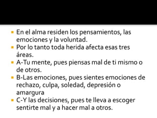  En el alma residen los pensamientos, las
emociones y la voluntad.
 Por lo tanto toda herida afecta esas tres
áreas.
 A-Tu mente, pues piensas mal de ti mismo o
de otros.
 B-Las emociones, pues sientes emociones de
rechazo, culpa, soledad, depresión o
amargura
 C-Y las decisiones, pues te lleva a escoger
sentirte mal y a hacer mal a otros.
 