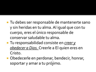  Tu debes ser responsable de mantenerte sano
y sin heridas en tu alma.Al igual que con tu
cuerpo, eres el único responsable de
conservar saludable tu alma.
 Tu responsabilidad consiste en creer y
obedecer a Dios. Creerle a El quien eres en
Cristo.
 Obedecerle en perdonar, bendecir, honrar,
soportar y amar a tu prójimo.
 