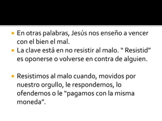  En otras palabras, Jesús nos enseño a vencer
con el bien el mal.
 La clave está en no resistir al malo. “ Resistid”
es oponerse o volverse en contra de alguien.
 Resistimos al malo cuando, movidos por
nuestro orgullo, le respondemos, lo
ofendemos o le “pagamos con la misma
moneda”.
 