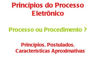 Princípios do Processo
        Eletrônico

Processo ou Procedimento ?

    Princípios, Postulados,
  Características Aproximativas
 