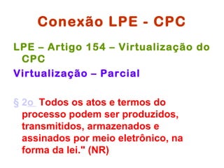 Conexão LPE - CPC
LPE – Artigo 154 – Virtualização do
 CPC
Virtualização – Parcial

§ 2o Todos os atos e termos do
  processo podem ser produzidos,
  transmitidos, armazenados e
  assinados por meio eletrônico, na
  forma da lei." (NR)
 