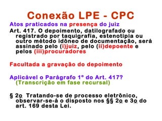Conexão LPE - CPC
Atos praticados na presença do juiz
Art. 417. O depoimento, datilografado ou
  registrado por taquigrafia, estenotipia ou
  outro método idôneo de documentação, será
  assinado pelo (i)juiz, pelo (ii)depoente e
  pelos (iii)procuradores

Facultada a gravação do depoimento

Aplicável o Parágrafo 1º do Art. 417?
 (Transcrição em fase recursal)

§ 2o  Tratando-se de processo eletrônico,
  observar-se-á o disposto nos §§ 2o e 3o do
  art. 169 desta Lei.
 