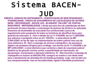 Sistema BACEN-
           JUD
EMENTA: AGRAVO DE INSTRUMENTO - SUBSTITUIÇÃO DE BEM PENHORADO -
  POSSIBILIDADE - PROVA DE EXAURIMENTO DA LOCALIZAÇÃO DE OUTROS
  BENS - NECESSIDADE - BACEN JUD - BLOQUEIO "ON-LINE" DE CONTAS
  BANCÁRIAS - IMPOSSIBILIDADE. I Ainda que para fins de substituição de bem
  penhorado de baixa liquidez, a autorização de penhora de dinheiro ou aplicação
  financeira de titularidade do executado fica condicionada à prova de
  esgotamento pelo exeqüente de todas as tentativas de identificar bens para
  garantia da execução. II - Com a edição da Lei 11.419/2006, da Lei 11.280/2006 -
  que adiciona o parágrafo único ao art. 154/CPC - a observância da MP
  2.200-2/2001 se faz de rigor na implementação de ordem judicial com uso do
  meio eletrônico. III - Sem o emprego do recurso criptográfico, da assinatura
  digital e da proteção-cifragem para o tráfego, nos termos da lei 11.419/2006 e da
  MP 2.200-2/2001, o sinal eletrônico que contenha o dado de requisição judicial
  destitui-se de garantia mínima contra a possibilidade da intercessão, da
  apropriação, manipulação e alteração eletrônica. IV - Não havendo o emprego da
  criptografia no acesso ao BACEN-JUD, inseguro se mostra o uso deste meio
  para o atendimento da atividade-fim do Estado-jurisdição. Logo, não há falar em
  sua compulsoriedade, mas em facultatividade, ligada à liberdade jurisdicional.
 