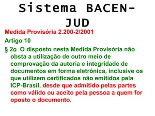 Sistema BACEN-
         JUD
Medida Provisória 2.200-2/2001
Artigo 10
§ 2o O disposto nesta Medida Provisória não
  obsta a utilização de outro meio de
  comprovação da autoria e integridade de
  documentos em forma eletrônica, inclusive os
  que utilizem certificados não emitidos pela
  ICP-Brasil, desde que admitido pelas partes
  como válido ou aceito pela pessoa a quem for
  oposto o documento.
 