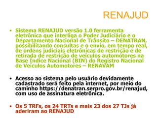 RENAJUD
• Sistema RENAJUD versão 1.0 ferramenta
  eletrônica que interliga o Poder Judiciário e o
  Departamento Nacional de Trânsito – DENATRAN,
  possibilitando consultas e o envio, em tempo real,
  de ordens judiciais eletrônicas de restrição e de
  retirada de restrição de veículos automotores na
  Base Índice Nacional (BIN) do Registro Nacional
  de Veículos Automotores – RENAVAM

• Acesso ao sistema pelo usuário devidamente
  cadastrado será feito pela internet, por meio do
  caminho https://denatran.serpro.gov.br/renajud,
  com uso de assinatura eletrônica.

• Os 5 TRFs, os 24 TRTs e mais 23 dos 27 TJs já
  aderiram ao RENAJUD
 