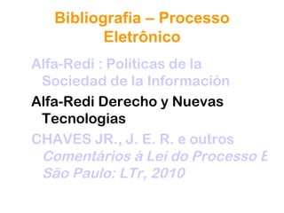 Bibliografia – Processo
          Eletrônico
Alfa-Redi : Políticas de la
 Sociedad de la Información
Alfa-Redi Derecho y Nuevas
 Tecnologias
CHAVES JR., J. E. R. e outros
 Comentários à Lei do Processo Elet
 São Paulo: LTr, 2010
 