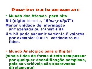 Princípio d a Im ateralid ad e
• Mundo dos Átomos para bits
Bit (dígito binário, “ Binary digiT ”)
Menor unidade de informação
  armazenada ou transmitida
Um bit pode assumir somente 2 valores,
  por exemplo: 0 ou 1, verdadeiro ou
  falso.

• Mundo Analógico para o Digital
(sinais lidos de forma direta sem passar
  por qualquer decodificação complexa,
  pois as variáveis são observadas
  diretamente)
 