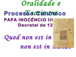 Oralidade e
      Escritura
Processo Canônico
PAPA INOCÊNCIO III
     Decretal de 1216

Quod non est in actis
    non est in mundo
 