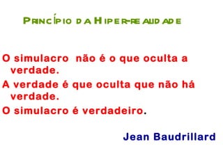 Princípio d a H iper-realid ad e

O simulacro não é o que oculta a
 verdade.
A verdade é que oculta que não há
 verdade.
O simulacro é verdadeiro.

                       Jean Baudrillard
 