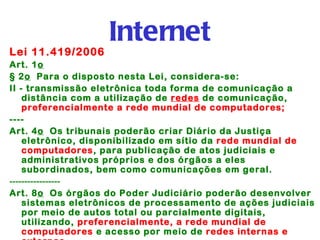 Internet
Lei 11.419/2006
Art. 1o 
§ 2o  Para o disposto nesta Lei, considera-se:
II - transmissão eletrônica toda forma de comunicação a
    distância com a utilização de redes de comunicação,
    preferencialmente a rede mundial de computadores;
----
Art. 4o  Os tribunais poderão criar Diário da Justiça
    eletrônico, disponibilizado em sítio da rede mundial de
    computadores, para publicação de atos judiciais e
    administrativos próprios e dos órgãos a eles
    subordinados, bem como comunicações em geral.
-----------------
Art. 8o  Os órgãos do Poder Judiciário poderão desenvolver
    sistemas eletrônicos de processamento de ações judiciais
    por meio de autos total ou parcialmente digitais,
    utilizando, preferencialmente, a rede mundial de
    computadores e acesso por meio de redes internas e
 