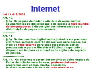 Lei 11.419/2006
                   Internet
Art. 10. 
• § 3o  Os órgãos do Poder Judiciário deverão manter
   equipamentos de digitalização e de acesso à rede mundial
   de computadores à disposição dos interessados para
   distribuição de peças processuais.
------------
Art. 11. 
• § 6o  Os documentos digitalizados juntados em processo
   eletrônico somente estarão disponíveis para acesso por
   meio da rede externa para suas respectivas partes
   processuais e para o Ministério Público, respeitado o
   disposto em lei para as situações de sigilo e de segredo
   de justiça.
--------------------
Art. 14.  Os sistemas a serem desenvolvidos pelos órgãos do
   Poder Judiciário deverão usar, preferencialmente,
   programas com código aberto, acessíveis
 