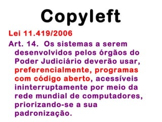 Copyleft
Lei 11.419/2006
Art. 14.  Os sistemas a serem
 desenvolvidos pelos órgãos do
 Poder Judiciário deverão usar,
 preferencialmente, programas
 com código aberto, acessíveis
 ininterruptamente por meio da
 rede mundial de computadores,
 priorizando-se a sua
 padronização.
 