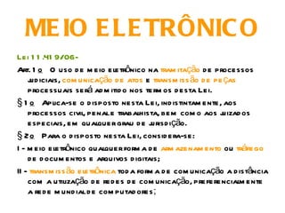 ME IO E LE TRÔNIC O
Lei 1 1 .41 9/06-
Art. 1 o O uso d e m eio eletrônico na tram itação d e processos
    j iciais, com unicação d e atos e transm iss ão d e pe ças
     ud
    processuais será ad m itid o nos term os d esta Lei.
§ 1 o Aplica-se o d isposto nesta Lei, ind istintam ente, aos
    processos civil, penal e trabalhista, bem com o aos j  uizad os
    especiais, em qualquer grau d e j   urisd ição.
§ 2 o Para o d isposto nesta Lei, consid era-se:
I - m eio eletrônico qualquer form a d e arm azenam ento ou tráfego
    d e d ocum entos e arquivos d igitais;
II - transm iss ão eletrônica tod a form a d e com unicação a d istância
    com a utilização d e red es d e com unicação, preferencialm ente
    a red e m und ial d e com putad ores;
 