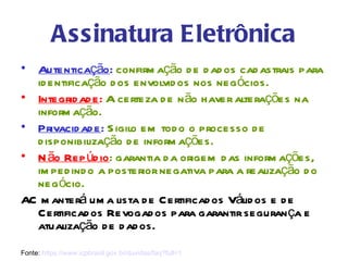 Assinatura Eletrônica
• Autenticação : confirm ação d e d ad os cad astrais para
  id entificação d os envolvid os nos negócios.
• Integrid ad e: A certeza d e n ão haver alterações na
  inform ação.
• Privacid ad e: S igilo em tod o o processo d e
  d isponibilização d e inform ações.
• N ão Rep úd io : garantia d a origem d as inform ações,
  im ped ind o a posterior negativa para a realização d o
  negócio.
AC m anterá um a lista d e Certificad os Válid os e d e
  Certificad os Revogad os para garantir seguran ça e
  atualização d e d ad os.
Fonte: https://www.icpbrasil.gov.br/duvidas/faq?full=1
 