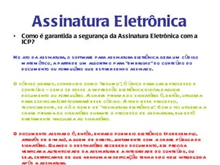 Assinatura Eletrônica
• Como é garantida a segurança da Assinatura Eletrônica com a
  ICP?

No ato d a assinatura, o software para assinatura eletrônica gera um cód igo
   m atem ático, a partir d e um algoritm o para “em brulho” d o conte úd o d o
   d ocum ento ou form ulário que estiver send o assinad o .

O cód igo gerad o, conhecid o com o “resum o”, é único para cad a processo e
   conte úd o - com o se fosse a im press ão eletrônica d igital d aquele
   d ocum ento ou form ulário. A chave privad a d o signatário é, então, utilizad a
   para cod ificar (criptografar) esse cód igo. A tod o esse processo,
   tecnicam ente, se d á o nom e d e “assinatura eletrônica”. Com o foi utilizad a a
   chave privad a d o signatário d urante o processo d e assinatura, ela está
   d iretam ente vinculad a ao signatário.

O d ocum ento assinad o é, então, enviad o por m eio eletrônico (por exem plo,
   através d e e-m ail), a quem d e d ireito, j
                                              untam ente com a chave p ública d o
   signatário. Quand o o d estinatário receber o d ocum ento, ele precisa
   verificar a autenticid ad e d a assinatura e a integrid ad e d o conte úd o, ou
   sej certificar-se d e que nenhum a m od ificação tenha sid o nele introd uzid a
      a,
   ap ós a assinatura.
 