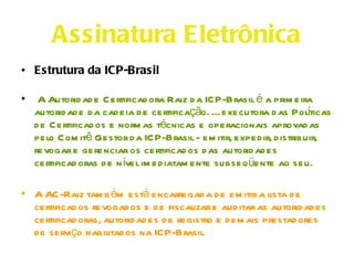 Assinatura Eletrônica
• Estrutura da ICP-Brasil

•    A Autorid ad e Certificad ora Raiz d a ICP-Brasil é a prim eira
    autorid ad e d a cad eia d e certificação. É executora d as Polticas
                                                                     í
    d e Certificad os e norm as técnicas e operacionais aprovad as
    pelo Com itê Gestor d a ICP-Brasil - em itir, exped ir, d istribuir,
    revogar e gerenciar os certificad os d as autorid ad es
    certificad oras d e n ível im ed iatam ente subseq üente ao seu.

• A AC-Raiz tam b ém está encarregad a d e em itir a lista d e
  certificad os revogad os e d e fiscalizar e aud itar as autorid ad es
  certificad oras, autorid ad es d e registro e d em ais prestad ores
  d e serviço habilitad os na ICP-Brasil.
 