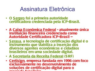Assinatura Eletrônica
• O S erpro foi a primeira autoridade
  certificadora credenciada pela ICP-Brasil.

• A Caixa Econômica Federal - atualmente única
  instituição financeira credenciada como
  Autoridade Certificadora ICP-Brasil –
• S erasa, a tecnologia de certificação digital é o
  instrumento que viabiliza a inserção dos
  diversos agentes econômicos e cidadãos
  brasileiros em uma sociedade digital.
• A S ecretaria da Receita Federal ( S RF)
• Certisign, empresa fundada em 1996 com foco
  exclusivamente no desenvolvimento de
  soluções de certificação digital para o
 