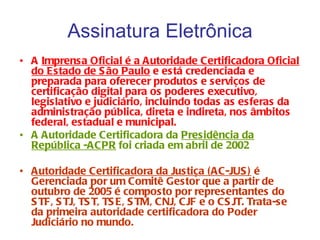 Assinatura Eletrônica
• A Imprensa Oficial é a Autoridade Certificadora Oficial
  do Estado de S ão Paulo e está credenciada e
  preparada para oferecer produtos e serviços de
  certificação digital para os poderes executivo,
  legislativo e judiciário, incluindo todas as esferas da
  administração pública, direta e indireta, nos âmbitos
  federal, estadual e municipal.
• A Autoridade Certificadora da Presidência da
  República -ACPR foi criada em abril de 2002

• Autoridade Certificadora da Justiça (AC-JUS ) é
  Gerenciada por um Comitê Gestor que a partir de
  outubro de 2005 é composto por representantes do
  S TF, S TJ, TS T, TS E, S TM, CNJ, CJF e o CS JT. Trata-se
  da primeira autoridade certificadora do Poder
  Judiciário no mundo.
 