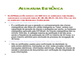 Assinatura Eletrônica
• Na ICPBrasil estão d efinid os oito (08) tipos d e certificad os para titulares,
  classificad os d a seguinte form a: A1 , A2, A3, A4, S1 , S 2, S3 e S 4, e um tipo
  d e certificad o para Autorid ad es Certificad oras
• Certificado do Tipo A3 e S3 #
    – É o certificado em que a geração e o armazenamento das chaves
      criptográficas são feitos em cartão Inteligente ou Token, ambos com
      capacidade de geração de chaves e protegidos por senha, ou hardware
      criptográfico aprovado pela ICP-Brasil. As chaves criptográficas têm no
      mínimo 1024 bits. A validade máxima do certificado é de três anos,
      sendo a freqüência de publicação da LCR no máximo de 24 horas, e o
      prazo máximo admitido para conclusão do processo de revogação de
      36 horas.
•    Certificado de Assinatura Digital (A1, A2, A3 e A4) #
    – São os certificados usados para confirmação da identidade na
      web,correio eletrônico, transações on--line, redes privadas virtuais,
      transações eletrônicas, informações eletrônicas, cifração de chaves de
      sessão e assinatura de documentos com verificação da integridade de
      suas informações.
•
 