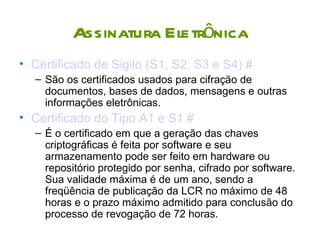 Assinatura Eletrônica
• Certificado de Sigilo (S1, S2, S3 e S4) #
  – São os certificados usados para cifração de
    documentos, bases de dados, mensagens e outras
    informações eletrônicas.
• Certificado do Tipo A1 e S1 #
  – É o certificado em que a geração das chaves
    criptográficas é feita por software e seu
    armazenamento pode ser feito em hardware ou
    repositório protegido por senha, cifrado por software.
    Sua validade máxima é de um ano, sendo a
    freqüência de publicação da LCR no máximo de 48
    horas e o prazo máximo admitido para conclusão do
    processo de revogação de 72 horas.
 