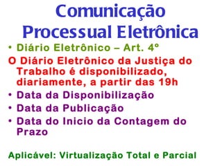 Comunicação
   Processual Eletrônica
• Diário Eletrônico – Art. 4º
O Diário Eletrônico da Justiça do
  Trabalho é disponibilizado,
  diariamente, a partir das 19h
• Data da Disponibilização
• Data da Publicação
• Data do Inicio da Contagem do
  Prazo

Aplicável: Virtualização Total e Parcial
 