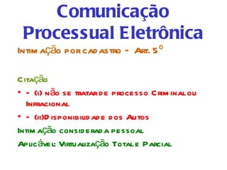 Comunicação
 Processual Eletrônica
Intim ação por cad astro – Art. 5 º

Citação
• – (i) n ão se tratar d e processo Crim inal ou
  Infracional
• – (ii)D isponibilid ad e d os Autos
Intim ação consid erad a pessoal
Aplic ável: Virtualização Total e Parcial
 