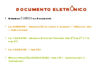 D OCUMENTO ELETR ÔNICO
• Natureza C artácea d o D ocum ento

• Lei 9.800/99 – transm iss ão d e d ad os e im agens – prática d e atos
  – form a escrita

• Lei 1 0.259/01 -Juizad os Especiais Fed erais (art. 8º,par. 2 º e 1 4,
  par. 3º)

• Lei 1 0.522/01 – (art. 25)

• Med id a Provis ória 2200-2/2001 - (art. 1 0) – ‘autenticid ad e’ e
  ‘integrid ad e’.
 
