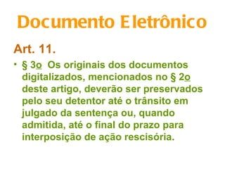 Documento E letrônico
Art. 11.
• § 3o Os originais dos documentos
  digitalizados, mencionados no § 2o
  deste artigo, deverão ser preservados
  pelo seu detentor até o trânsito em
  julgado da sentença ou, quando
  admitida, até o final do prazo para
  interposição de ação rescisória.
 