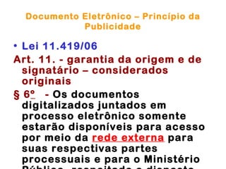 Documento Eletrônico – Princípio da
            Publicidade

• Lei 11.419/06
Art. 11. - garantia da origem e de
  signatário – considerados
  originais
§ 6º - Os documentos
  digitalizados juntados em
  processo eletrônico somente
  estarão disponíveis para acesso
  por meio da rede externa para
  suas respectivas partes
  processuais e para o Ministério
 