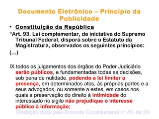 Documento Eletrônico – Princípio da
             Publicidade
• Constituição da República
“Art. 93. Lei complementar, de iniciativa do Supremo
   Tribunal Federal, disporá sobre o Estatuto da
   Magistratura, observados os seguintes princípios:
(...)

IX todos os julgamentos dos órgãos do Poder Judiciário
   serão públicos, e fundamentadas todas as decisões,
   sob pena de nulidade, podendo a lei limitar a
   presença, em determinados atos, às próprias partes e a
   seus advogados, ou somente a estes, em casos nos
   quais a preservação do direito à intimidade do
   interessado no sigilo não prejudique o interesse
   público à informação;
   (Redação dada pela Emenda Constitucional nº 45, de 2004)
 