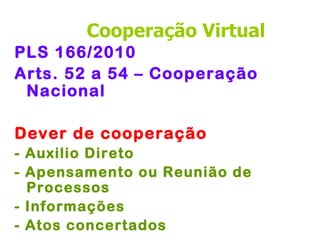 Cooperação Virtual
PLS 166/2010
Arts. 52 a 54 – Cooperação
 Nacional

Dever de cooperação
- Auxilio Direto
- Apensamento ou Reunião de
  Processos
- Informações
- Atos concertados
 