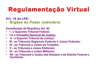 Regulamentação Virtual
Art. 18 da LPE:
- Órgãos do Poder Judiciário
Constituição da República Art. 92
• I - o Supremo Tribunal Federal;
• I-A o Conselho Nacional de Justiça;
• II - o Superior Tribunal de Justiça;
• III - os Tribunais Regionais Federais e Juízes Federais;
• IV - os Tribunais e Juízes do Trabalho;
• V - os Tribunais e Juízes Eleitorais;
• VI - os Tribunais e Juízes Militares;
• VII - os Tribunais e Juízes dos Estados e do Distrito Federal e
  Territórios
 