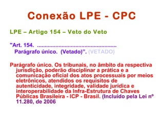 Conexão LPE - CPC
LPE – Artigo 154 – Veto do Veto

"Art. 154. ....................................................
  Parágrafo único. (Vetado)”. (VETADO)

Parágrafo único. Os tribunais, no âmbito da respectiva
  jurisdição, poderão disciplinar a prática e a
  comunicação oficial dos atos processuais por meios
  eletrônicos, atendidos os requisitos de
  autenticidade, integridade, validade jurídica e
  interoperabilidade da Infra-Estrutura de Chaves
  Públicas Brasileira - ICP - Brasil. (Incluído pela Lei nº
  11.280, de 2006
 