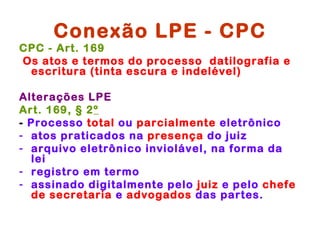 Conexão LPE - CPC
CPC - Art. 169
Os atos e termos do processo datilografia e
 escritura (tinta escura e indelével)

Alterações LPE
Art. 169, § 2º
- Processo total ou parcialmente eletrônico
- atos praticados na presença do juiz
- arquivo eletrônico inviolável, na forma da
  lei
- registro em termo
- assinado digitalmente pelo juiz e pelo chefe
  de secretaria e advogados das partes.
 
