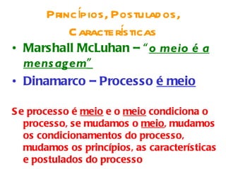 Princípios, Postulad os,
                    í
           Caractersticas
• Marshall McLuhan – “o meio é a
  mens agem”
• Dinamarco – Processo é meio

S e processo é meio e o meio condiciona o
   processo, se mudamos o meio, mudamos
   os condicionamentos do processo,
   mudamos os princípios, as características
   e postulados do processo
 