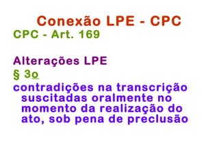 Conexão LPE - CPC
CPC - Art. 169

Alterações LPE
§ 3o 
contradições na transcrição
 suscitadas oralmente no
 momento da realização do
 ato, sob pena de preclusão
 