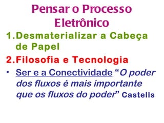 Pensar o Processo
        Eletrônico
1.Desmaterializar a Cabeça
  de Papel
2.Filosofia e Tecnologia
• Ser e a Conectividade “O poder
  dos fluxos é mais importante
  que os fluxos do poder” Castells
 