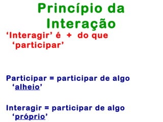 Princípio da
        Interação
‘Interagir’ é + do que
  ‘participar’



Participar = participar de algo
 ‘alheio’

Interagir = participar de algo
  ‘próprio’
 