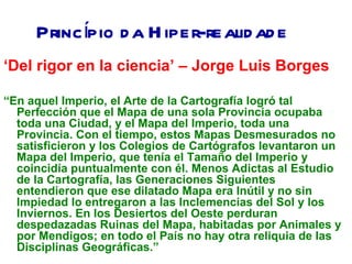 Princípio d a H iper-realid ad e
‘Del rigor en la ciencia’ – Jorge Luis Borges

“En aquel Imperio, el Arte de la Cartografía logró tal
  Perfección que el Mapa de una sola Provincia ocupaba
  toda una Ciudad, y el Mapa del Imperio, toda una
  Provincia. Con el tiempo, estos Mapas Desmesurados no
  satisficieron y los Colegios de Cartógrafos levantaron un
  Mapa del Imperio, que tenía el Tamaño del Imperio y
  coincidía puntualmente con él. Menos Adictas al Estudio
  de la Cartografía, las Generaciones Siguientes
  entendieron que ese dilatado Mapa era Inútil y no sin
  Impiedad lo entregaron a las Inclemencias del Sol y los
  Inviernos. En los Desiertos del Oeste perduran
  despedazadas Ruinas del Mapa, habitadas por Animales y
  por Mendigos; en todo el País no hay otra reliquia de las
  Disciplinas Geográficas.”
 