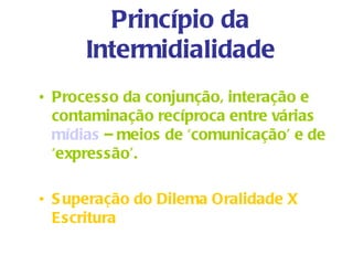 Princípio da
      Intermidialidade
• Processo da conjunção, interação e
  contaminação recíproca entre várias
  mídias – meios de ‘comunicação’ e de
  ‘expressão’.

• S uperação do Dilema Oralidade X
  Escritura
 